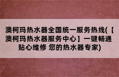 澳柯玛热水器全国统一服务热线(【澳柯玛热水器服务中心】一键畅通 贴心维修 您的热水器专家)